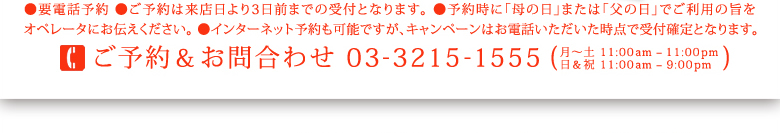 ●ご予約は来店日より3日前までの受付となります。 ●予約時に「母の日」または「父の日」でご利用の旨をオペレータにお伝えください。 ●インターネット予約も可能ですが、キャンペーンはお電話いただいた時点で受付確定となります。ご予約＆お問合わせ 03-3215-1555