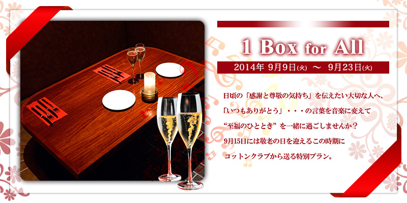 1 BOX for ALL [2014年9月9日（火）～9月23日(火)]
日頃の「感謝と尊敬の気持ち」を伝えたい大切な人へ、「いつもありがとう」・・・の言葉を音楽に変えて“至福のひととき”を一緒に過ごしませんか？
9月15日には敬老の日を迎えるこの時期にコットンクラブから送る特別プラン。